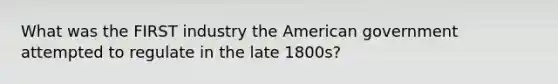 What was the FIRST industry the American government attempted to regulate in the late 1800s?