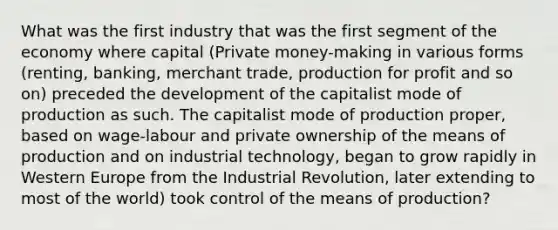 What was the first industry that was the first segment of the economy where capital (Private money-making in various forms (renting, banking, merchant trade, production for profit and so on) preceded the development of the capitalist mode of production as such. The capitalist mode of production proper, based on wage-labour and private ownership of the means of production and on industrial technology, began to grow rapidly in Western Europe from the Industrial Revolution, later extending to most of the world) took control of the means of production?