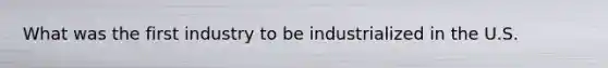 What was the first industry to be industrialized in the U.S.