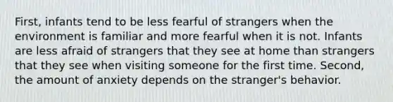 First, infants tend to be less fearful of strangers when the environment is familiar and more fearful when it is not. Infants are less afraid of strangers that they see at home than strangers that they see when visiting someone for the first time. Second, the amount of anxiety depends on the stranger's behavior.