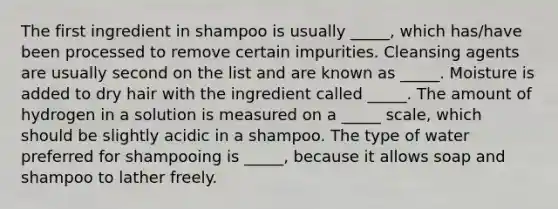 The first ingredient in shampoo is usually _____, which has/have been processed to remove certain impurities. Cleansing agents are usually second on the list and are known as _____. Moisture is added to dry hair with the ingredient called _____. The amount of hydrogen in a solution is measured on a _____ scale, which should be slightly acidic in a shampoo. The type of water preferred for shampooing is _____, because it allows soap and shampoo to lather freely.