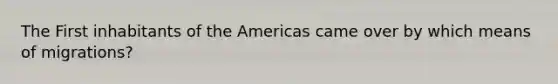 The First inhabitants of the Americas came over by which means of migrations?