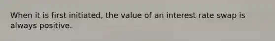 When it is first initiated, the value of an interest rate swap is always positive.