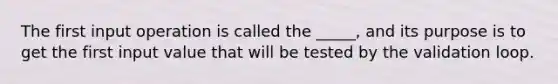 The first input operation is called the _____, and its purpose is to get the first input value that will be tested by the validation loop.