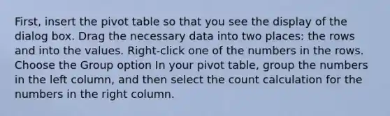 First, insert the pivot table so that you see the display of the dialog box. Drag the necessary data into two places: the rows and into the values. Right-click one of the numbers in the rows. Choose the Group option In your pivot table, group the numbers in the left column, and then select the count calculation for the numbers in the right column.