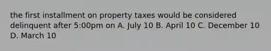 the first installment on property taxes would be considered delinquent after 5:00pm on A. July 10 B. April 10 C. December 10 D. March 10