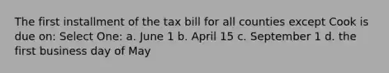 The first installment of the tax bill for all counties except Cook is due on: Select One: a. June 1 b. April 15 c. September 1 d. the first business day of May