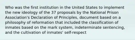 Who was the first institution in the United States to implement the new ideology of the 37 proposals by the National Prison Association's Declaration of Principles, document based on a philosophy of reformation that included the classification of inmates based on the mark system, indeterminate sentencing, and the cultivation of inmates' self-respect