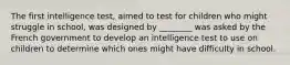 The first intelligence test, aimed to test for children who might struggle in school, was designed by ________ was asked by the French government to develop an intelligence test to use on children to determine which ones might have difficulty in school.