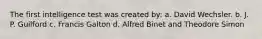 The first intelligence test was created by: a. David Wechsler. b. J. P. Guilford c. Francis Galton d. Alfred Binet and Theodore Simon
