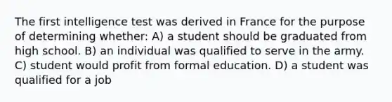 The first intelligence test was derived in France for the purpose of determining whether: A) a student should be graduated from high school. B) an individual was qualified to serve in the army. C) student would profit from formal education. D) a student was qualified for a job