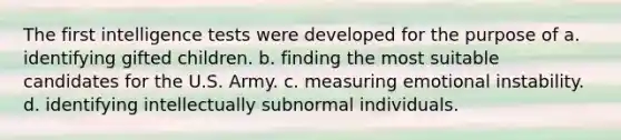 The first intelligence tests were developed for the purpose of a. identifying gifted children. b. finding the most suitable candidates for the U.S. Army. c. measuring emotional instability. d. identifying intellectually subnormal individuals.