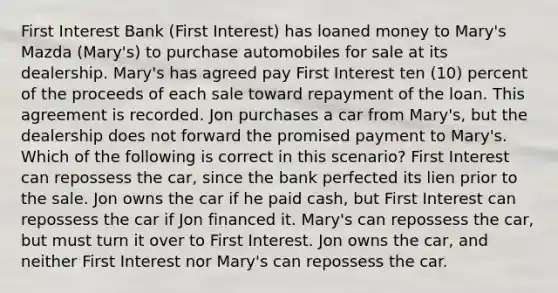 First Interest Bank (First Interest) has loaned money to Mary's Mazda (Mary's) to purchase automobiles for sale at its dealership. Mary's has agreed pay First Interest ten (10) percent of the proceeds of each sale toward repayment of the loan. This agreement is recorded. Jon purchases a car from Mary's, but the dealership does not forward the promised payment to Mary's. Which of the following is correct in this scenario? First Interest can repossess the car, since the bank perfected its lien prior to the sale. Jon owns the car if he paid cash, but First Interest can repossess the car if Jon financed it. Mary's can repossess the car, but must turn it over to First Interest. Jon owns the car, and neither First Interest nor Mary's can repossess the car.