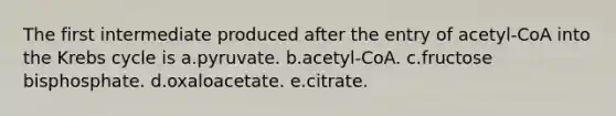 The first intermediate produced after the entry of acetyl-CoA into the <a href='https://www.questionai.com/knowledge/kqfW58SNl2-krebs-cycle' class='anchor-knowledge'>krebs cycle</a> is a.pyruvate. b.acetyl-CoA. c.fructose bisphosphate. d.oxaloacetate. e.citrate.