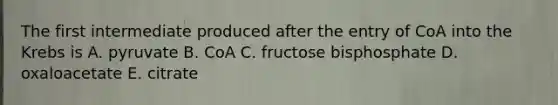 The first intermediate produced after the entry of CoA into the Krebs is A. pyruvate B. CoA C. fructose bisphosphate D. oxaloacetate E. citrate