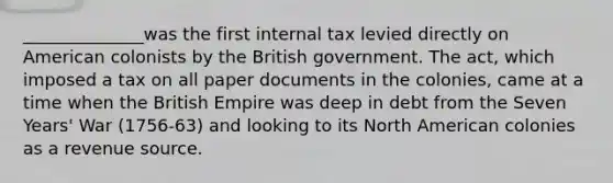 ______________was the first internal tax levied directly on American colonists by the British government. The act, which imposed a tax on all paper documents in the colonies, came at a time when the British Empire was deep in debt from the Seven Years' War (1756-63) and looking to its North American colonies as a revenue source.