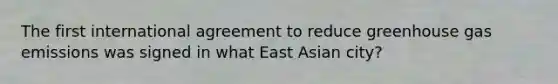 The first international agreement to reduce greenhouse gas emissions was signed in what East Asian city?