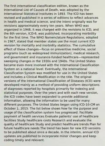 The first international classification edition, known as the International List of Causes of Death, was adopted by the International Statistical Institutes in 1893. The ICD has been revised and published in a series of editions to reflect advances in health and medical science, and the intent originally was for revisions approximately every ten years. When WHO was organized in 1948, it was charged with the revisions to ICD, and the 6th version, ICD-6, was published, incorporating morbidity for the first time. The WHO Nomenclature Regulations, adopted in 1967, stated that member states use the most current ICD revision for mortality and morbidity statistics. The cumulative effect of these changes—focus on preventive medicine, social programs (such as widespread immunization), medical research, and government and insurance-funded healthcare—represented sweeping changes in the 1930s and 1940s. The United States became even more involved with the International Classification System on a national level. Eventually, the International Classification System was modified for use in the United States and includes a Clinical Modification in the title. The original versions of the International Classification of Diseases (ICD) were developed mainly as a method of providing uniform descriptions of diagnoses reported by hospitals primarily for indexing and statistical purposes. Over the years and with each new version, the ICD codes have been expanded to provide additional information, allowing the information to be used for many different purposes. The United States began using ICD-10-CM on October 1, 2015. The list below shows how far the purpose and usage of the classification system has progressed. Facilitate payment of health services Evaluate patients' use of healthcare facilities Study healthcare costs Research and evaluate the quality of healthcare Study and predict healthcare trends Plan for future healthcare needs The trend has been for new ICD versions to be published about once a decade. In the interim, annual ICD updates are published to incorporate minor changes and keep coding timely and relevant.