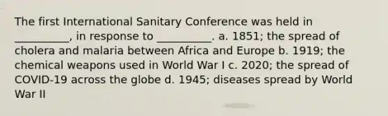 The first International Sanitary Conference was held in __________, in response to __________. a. 1851; the spread of cholera and malaria between Africa and Europe b. 1919; the chemical weapons used in World War I c. 2020; the spread of COVID-19 across the globe d. 1945; diseases spread by World War II