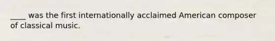 ____ was the first internationally acclaimed American composer of classical music.