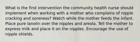 What is the first intervention the community health nurse should implement when working with a mother who complains of nipple cracking and soreness? Watch while the mother feeds the infant. Place pure lanolin over the nipples and areola. Tell the mother to express milk and place it on the nipples. Encourage the use of nipple shields.