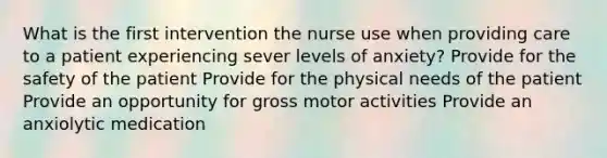 What is the first intervention the nurse use when providing care to a patient experiencing sever levels of anxiety? Provide for the safety of the patient Provide for the physical needs of the patient Provide an opportunity for gross motor activities Provide an anxiolytic medication