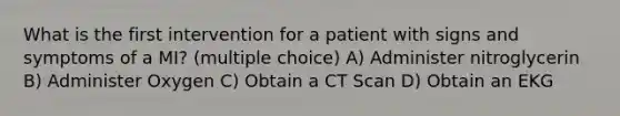 What is the first intervention for a patient with signs and symptoms of a MI? (multiple choice) A) Administer nitroglycerin B) Administer Oxygen C) Obtain a CT Scan D) Obtain an EKG