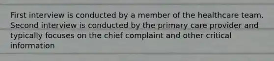 First interview is conducted by a member of the healthcare team. Second interview is conducted by the primary care provider and typically focuses on the chief complaint and other critical information