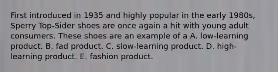 First introduced in 1935 and highly popular in the early 1980s, Sperry Top-Sider shoes are once again a hit with young adult consumers. These shoes are an example of a A. low-learning product. B. fad product. C. slow-learning product. D. high-learning product. E. fashion product.