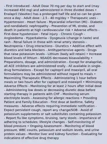 - First introduced - Adult Dose 70 mg per day to start and (may increased 450 mg) and administered in three divided doses • Enalapril (Vasotec) has a prolonged half life and so can be given once a day - Adult dose : 2.5 - 40 mg/day • Therapeutic uses - Hypertension - Heart failure - Myocardial infarction (MI) - Diabetic and nondiabetic nephropathy - Prevention of MI, stroke, and death in patients at high cardiovascular risk • Adverse effects - First-dose hypotension - Fetal injury - Chronic Cough - Angioedema - Hyperkalemia - Dysgeusia (change in taste) and rash - Renal failure in those with renal artery stenosis - Neutropenia • Drug interactions - Diuretics • Additive effect with diuretics and beta blockers - Antihypertensive agents - Drugs that raise potassium levels - Lithium (body will retain) • Increase blood levels of lithium - NSAIDS decreases bioavailability • Preparations, dosage, and administration - Except for enalaprilat, all ACE inhibitors are administered orally - All available in single-drug formulations - Except for captopril and moexipril, all oral formulations may be administered without regard to meals • Maximizing Therapeutic Effects - Administering 1 hour before meals or two hours after for captopril and moexipril • Minimizing Adverse Effects - Monitoring for at least 2 hours after initial dose - Administering low doses or decreasing diuretic dose before starting therapy in patients with CHF - Monitoring serum electrolyte levels - Assessing for allergic reactions • Providing Patient and Family Education - First dose at bedtime, Safety measures - Adverse effects requiring immediate notification - Expect persistent cough, report any change/SOB - Avoid of potassium supplements or salt substitutes containing potassium - Report flu like symptoms, bruising, tarry stools - Importance of adhering to schedules; lifestyle changes - Self-monitoring of blood pressure • Ongoing Assessment - Monitoring of blood pressure, WBC counts, potassium and sodium levels, and urine protein values - Monitor liver and kidney function - Evaluating for indications of effective drug therapy