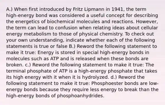 A.) When first introduced by Fritz Lipmann in 1941, the term high-energy bond was considered a useful concept for describing the energetics of biochemical molecules and reactions. However, the term can lead to confusion when relating ideas about cellular energy metabolism to those of physical chemistry. To check out your own understanding, indicate whether each of the following statements is true or false B.) Reword the following statement to make it true: Energy is stored in special high-energy bonds in molecules such as ATP and is released when these bonds are broken. c.) Reword the following statement to make it true: The terminal phosphate of ATP is a high-energy phosphate that takes its high energy with it when it is hydrolyzed. d.) Reword the following statement to make it true: Phosphoester bonds are low-energy bonds because they require less energy to break than the high-energy bonds of phosphoanhydrides.