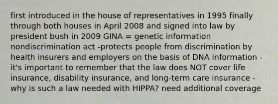 first introduced in the house of representatives in 1995 finally through both houses in April 2008 and signed into law by president bush in 2009 GINA = genetic information nondiscrimination act -protects people from discrimination by health insurers and employers on the basis of DNA information -it's important to remember that the law does NOT cover life insurance, disability insurance, and long-term care insurance -why is such a law needed with HIPPA? need additional coverage