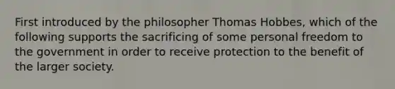 First introduced by the philosopher Thomas Hobbes, which of the following supports the sacrificing of some personal freedom to the government in order to receive protection to the benefit of the larger society.