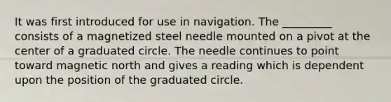 It was first introduced for use in navigation. The _________ consists of a magnetized steel needle mounted on a pivot at the center of a graduated circle. The needle continues to point toward magnetic north and gives a reading which is dependent upon the position of the graduated circle.