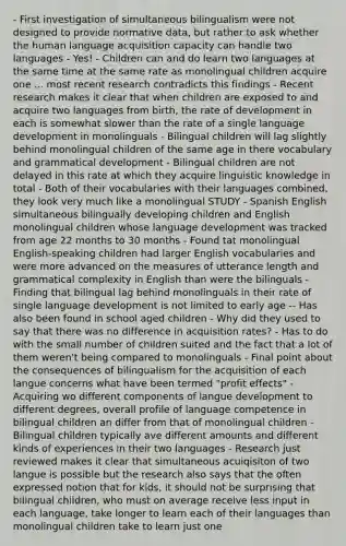 - First investigation of simultaneous bilingualism were not designed to provide normative data, but rather to ask whether the human language acquisition capacity can handle two languages - Yes! - Children can and do learn two languages at the same time at the same rate as monolingual children acquire one ... most recent research contradicts this findings - Recent research makes it clear that when children are exposed to and acquire two languages from birth, the rate of development in each is somewhat slower than the rate of a single language development in monolinguals - Bilingual children will lag slightly behind monolingual children of the same age in there vocabulary and grammatical development - Bilingual children are not delayed in this rate at which they acquire linguistic knowledge in total - Both of their vocabularies with their languages combined, they look very much like a monolingual STUDY - Spanish English simultaneous bilingually developing children and English monolingual children whose language development was tracked from age 22 months to 30 months - Found tat monolingual English-speaking children had larger English vocabularies and were more advanced on the measures of utterance length and grammatical complexity in English than were the bilinguals - Finding that bilingual lag behind monolinguals in their rate of single language development is not limited to early age -- Has also been found in school aged children - Why did they used to say that there was no difference in acquisition rates? - Has to do with the small number of children suited and the fact that a lot of them weren't being compared to monolinguals - Final point about the consequences of bilingualism for the acquisition of each langue concerns what have been termed "profit effects" - Acquiring wo different components of langue development to different degrees, overall profile of language competence in bilingual children an differ from that of monolingual children - Bilingual children typically ave different amounts and different kinds of experiences in their two languages - Research just reviewed makes it clear that simultaneous acuiqisiton of two langue is possible but the research also says that the often expressed notion that for kids, it should not be surprising that bilingual children, who must on average receive less input in each language, take longer to learn each of their languages than monolingual children take to learn just one