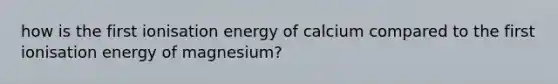 how is the first ionisation energy of calcium compared to the first ionisation energy of magnesium?