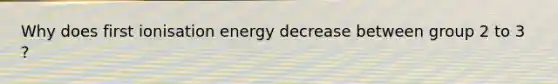 Why does first ionisation energy decrease between group 2 to 3 ?