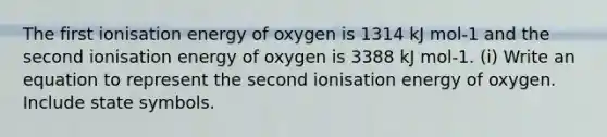 The first ionisation energy of oxygen is 1314 kJ mol-1 and the second ionisation energy of oxygen is 3388 kJ mol-1. (i) Write an equation to represent the second ionisation energy of oxygen. Include state symbols.