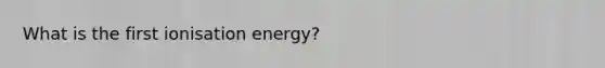 What is the first ionisation energy?