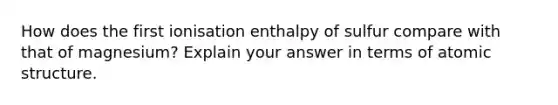 How does the first ionisation enthalpy of sulfur compare with that of magnesium? Explain your answer in terms of atomic structure.