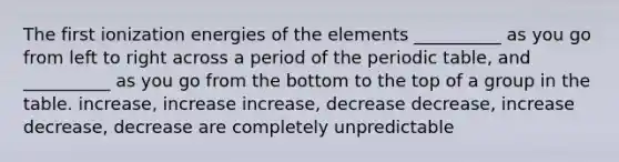 The first ionization energies of the elements __________ as you go from left to right across a period of <a href='https://www.questionai.com/knowledge/kIrBULvFQz-the-periodic-table' class='anchor-knowledge'>the periodic table</a>, and __________ as you go from the bottom to the top of a group in the table. increase, increase increase, decrease decrease, increase decrease, decrease are completely unpredictable