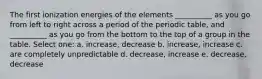 The first ionization energies of the elements __________ as you go from left to right across a period of the periodic table, and __________ as you go from the bottom to the top of a group in the table. Select one: a. increase, decrease b. increase, increase c. are completely unpredictable d. decrease, increase e. decrease, decrease