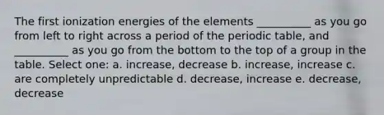 The first ionization energies of the elements __________ as you go from left to right across a period of the periodic table, and __________ as you go from the bottom to the top of a group in the table. Select one: a. increase, decrease b. increase, increase c. are completely unpredictable d. decrease, increase e. decrease, decrease