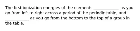 The first ionization energies of the elements _____________ as you go from left to right across a period of the periodic table, and ____________ as you go from the bottom to the top of a group in the table.