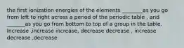 the first ionization energies of the elements ________as you go from left to right across a period of the periodic table , and _______as you go from bottom to top of a group in the table. Increase ,increase increase, decrease decrease , increase decrease ,decrease