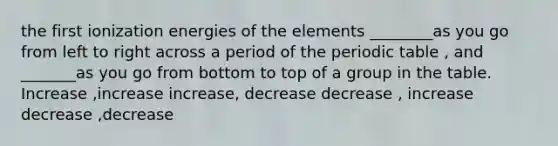 the first ionization energies of the elements ________as you go from left to right across a period of <a href='https://www.questionai.com/knowledge/kIrBULvFQz-the-periodic-table' class='anchor-knowledge'>the periodic table</a> , and _______as you go from bottom to top of a group in the table. Increase ,increase increase, decrease decrease , increase decrease ,decrease