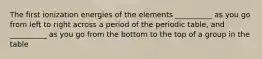 The first ionization energies of the elements __________ as you go from left to right across a period of the periodic table, and __________ as you go from the bottom to the top of a group in the table