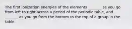 The first ionization energies of the elements _______ as you go from left to right across a period of the periodic table, and _______ as you go from the bottom to the top of a group in the table.