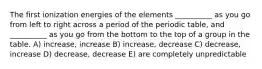 The first ionization energies of the elements __________ as you go from left to right across a period of the periodic table, and __________ as you go from the bottom to the top of a group in the table. A) increase, increase B) increase, decrease C) decrease, increase D) decrease, decrease E) are completely unpredictable