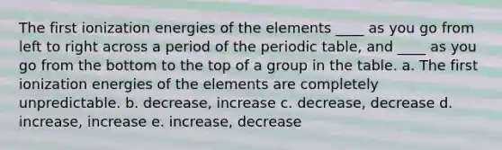 The first ionization energies of the elements ____ as you go from left to right across a period of the periodic table, and ____ as you go from the bottom to the top of a group in the table. a. The first ionization energies of the elements are completely unpredictable. b. decrease, increase c. decrease, decrease d. increase, increase e. increase, decrease